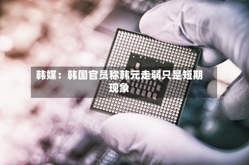 韩媒：韩国官员称韩元走弱只是短期现象