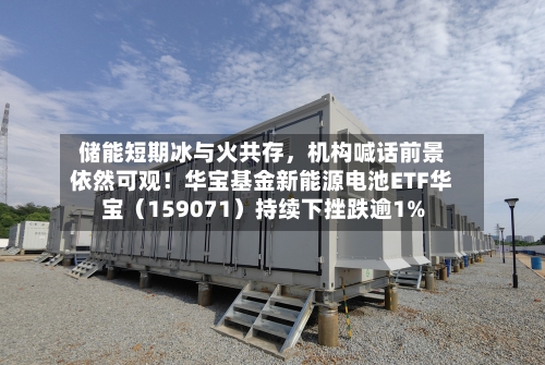 储能短期冰与火共存，机构喊话前景依然可观！华宝基金新能源电池ETF华宝（159071）持续下挫跌逾1%-第2张图片