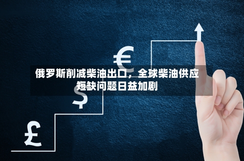 俄罗斯削减柴油出口，全球柴油供应短缺问题日益加剧-第2张图片