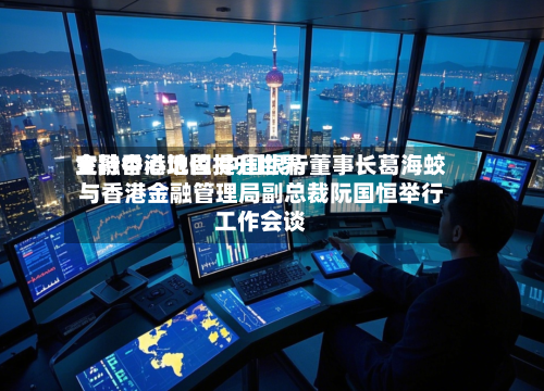 支持香港巩固提升世界金融中心地位 中国银行董事长葛海蛟与香港金融管理局副总裁阮国恒举行工作会谈