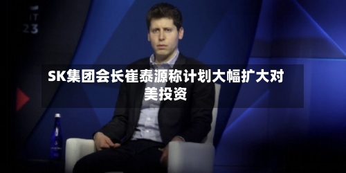 SK集团会长崔泰源称计划大幅扩大对美投资