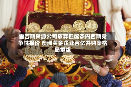 雷吉斯资源公司放弃匹配杰内西斯竞争性报价 澳洲黄金企业百亿并购案格局重组-第2张图片