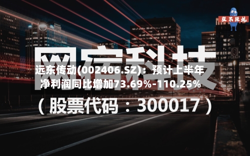 远东传动(002406.SZ)：预计上半年净利润同比增加73.69%-110.25%-第3张图片