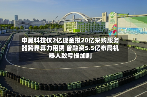 申昊科技仅2亿现金拟20亿采购服务器跨界算力租赁 曾融资5.5亿布局机器人致亏损加剧