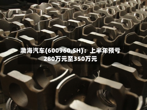 渤海汽车(600960.SH)：上半年预亏280万元至350万元